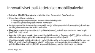 Innovatiiviset paikkatietoiset mobiilipalvelut
• Esittelee MUGGES-projektia – Mobile User Generated Geo Services
• Living lab –lähestymistapa
• Survey ja log data yhdistettynä palvelun todelliseen käyttöön
• Fyysinen, symbolinen ja semanttinen paikkatieto
• Avainsanojen liittäminen tiettyyn paikkaan ja näin syntyvän informaation jakaminen
muille joko avoimena tai vain kavereille
• Mugglets: muistiinpanot tietystä paikasta (notes), näistä muodostuvat mash-upit
(journal, trail, race)
• Koekäyttäjät pieni joukko it-ammattilaisia Bilbaosta ja Espoosta (VTT), jälkimmäisestä
ei kuulemma löytynyt tutkimukseen yhtään naisosallistujaa 
• Löydökset eivät välttämättä kovin hyödyllisiä muille kuin palvelun kehittäjille: perus-
TAM eli koettu hyödyllisyys ja käytön helppous, kellonajan ja sään vaikutus, pieni
ydinjoukko tekee eniten, käyttö alussa aktiivisinta, useita metodeja tarvitaan
Klein & Reips, 2017
 