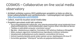 COSMOS – Collaborative on-line social media
observatory
• Artikkeli esittelee vuonna 2015 päättyneen projektin ja tieto on ollut jo
kirjan julkaisuhetkellä osin vanhentunutta – cosmosproject.net sijaan kts.
http://socialdatalab.net/COSMOS
• Collect, mash & visualize social media data
• Projektin perusteet eivät toki vanhene
• Tarve helppokäyttöisille työkaluille, joita yhteiskuntatieteilijät voivat hyödyntää ilman
ohjelmointiosaamista, monimutkaisuuden sijaan huomio siihen mitä data voi kertoa
• ”Kaikkea ei pidä jättää computer scientistien varaan”
• Big data –skaalautuvuus ongelma: Cosmoksen HCP-pilotissa Hadoop ja MongoDB
• Myös analyysin algoritmit mahdollisimman läpinäkyviä, kriittinen tarkastelu
• Vaivattomasti yhdistettävissä muihin datoihin, esimerkkinä UK Census
• Eettisiä haasteita käsitelty peräti yhden palstan verran, käyttöopasta 20 sivua 
• Esimerkiksi geodatan ”tihentymä” kartalla voi paljastaa kotiosoitteen
 