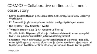 • Kolme käyttöliittymän perusosaa: Data Set Library, Data View Library ja
Workspace
• Eri formaatit ja yhteensopivuus muiden analyysityökalujen kanssa
• RSS-syötteet, CSV-tiedostot, twiitit
• Twitterin stream-data (1 %), random tai filtered
• Visualisointiin 10 perustyökalua ja näiden yhdistelmät, esim. sanapilvi
twiiteistä, paikannus kartalle ja frekvenssidiagrammit
• Shapefile –mash kiinnostava: väritetään karttapohja census –tiedoilla,
esim. työllisyysaste maassa alueittain, ja sijoitetaan tietyn ajanjakson tai
tapahtuman twiittien sentimenttianalyysi suoraan tämän kartan päälle
COSMOS – Collaborative on-line social media
observatory
Morgan, 2017
 