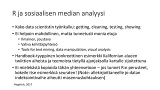 R ja sosiaalisen median analyysi
• Koko data scientistin työnkulku: getting, cleaning, testing, showing
• Ei helpoin mahdollinen, mutta tunnetusti monia etuja
• Ilmainen, joustava
• Vahva kehittäjäyhteisö
• Tools for text mining, data manipulation, visual analysis
• Handbook-tyyppinen konkreettinen esimerkki Kalifornian alueen
twiittien aiheista ja teemoista tietyllä ajanjaksolla kartalle sijoitettuna
• Ei mielekästä kopioida tähän yhteenvetoon – jos tunnet R:n perusteet,
kokeile itse esimerkkiä seuraten! (Note: allekirjoittaneelle jo datan
indeksointivaihe aiheutti masennuskohtauksen)
Hegelich, 2017
 