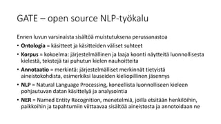 GATE – open source NLP-työkalu
Ennen luvun varsinaista sisältöä muistutuksena perussanastoa
• Ontologia = käsitteet ja käsitteiden väliset suhteet
• Korpus = kokoelma: järjestelmällinen ja laaja koonti näytteitä luonnollisesta
kielestä, tekstejä tai puhutun kielen nauhoitteita
• Annotaatio = merkintä: järjestelmälliset merkinnät tietyistä
aineistokohdista, esimerkiksi lauseiden kieliopillinen jäsennys
• NLP = Natural Language Processing, koneellista luonnolliseen kieleen
pohjautuvan datan käsittelyä ja analysointia
• NER = Named Entity Recognition, menetelmiä, joilla etsitään henkilöihin,
paikkoihin ja tapahtumiin viittaavaa sisältöä aineistosta ja annotoidaan ne
 