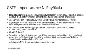 GATE – open source NLP-työkalu
• Koko elinkaari: korpukset, lingvistiikan työkalut (eri kielet, POS eli part of speech -
taggaus, NER, entity linking), semanttinen haku, visuaalinen analytiikka
• GATE Developer, Teamware, M’imir, Cloud; fokus mikroblogeissa, Twitter
• Kirjoittajan mukaan haastavin NLP: lyhyitä tekstejä, monia merkityksiä, kielen
variaatiot ja leikittely, nimistä usein vain yksi maininta
• Pelkkä tviittitekstien analyysi johtaa siksi huonoihin tuloksiin, konteksti
huomioitava, JSON metadata
• ANNIE  TwitIE
• Tokenisation (tekstin jakaminen yksiköiksi, somessa esimerkiksi URLit, hashtagit,
maininnat, vakiolyhenteet, hymiöt, emojit) tehtävä laadukkailla työkaluilla,
”kaksoispiste voikin olla hymiön osa”
• Indeksointi: M´imir mahdollistaa semanttiset haut
Bontcheva, 2017
 