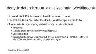 Netlytic datan keruun ja analysoinnin työvälineenä
• Jo vuodesta 2006, tuolloin keskustelufoorumien dataa
• Twitter, Fb, Insta, YouTube, RSS-feed, cloud storage, csv-tiedosto
• Rinnakkain tekstianalyysi, verkostoanalyysi, visualisoinnit
• Sanapilvet
• Stacked chart, termien esiintyvyys aikajanalla
• Concept coding
• Distributed Recursive Graph Layout (DrL), Fruchterman & Reingold (erityisesti
alle 1000 noodin verkostoille), Large Graph Layout
Gruzd, Mai & Kampen, 2017
 