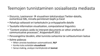 Teemojen tunnistaminen sosiaalisesta mediasta
• Discursis, Leximancer  visuaalinen tekstianalyysi Twitter-datalla,
esimerkissä 50k, rinnalla perinteiset Gephi ja Excel
• Palveluja valtavasti eri tarkoituksiin ja erityyppiselle datalle
• Taustalla information visualization, computational linguistics
• ”Content analysis seeks to interpret documents or other artefacts of
communicative processes”, Krippendorff 2012
• Perusongelma tässäkin, ettei tunnista sarkasmia tai suhtautumisen laatua
• Kolme pääosaa
• Miten aineisto koodataan automaattisesti, NLP
• Kuinka tulos esitetään visuaalisesti
• Sense-making, analyysi merkityksistä eli teemat
 