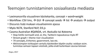 Teemojen tunnistaminen sosiaalisesta mediasta
• Leximancerilla visuaalinen käsitekartta, concept = word+weight
• Workflow: CSV tms,  GUI  concept seeds  list  analysis  output
• Discursis lisää mukaan visualisoinnin ajassa
• Myös NLTK, Stanford NLP, D3.js
• Casena Australian #QANDA, vrt. #astudio tai #ateema
• Stop listille normaalit and, or, the, Twitterin tapauksessa myös RT
• Stream graph = theme river visualization
• 74 concepts, 8 themes: government, law etc.
• Aktiivisimpien tviittaajien vertailu käsitteiden käytön osalta: voidaan esim.
tunnistaa samaan tapaan viestivät, jotka eivät kuitenkaan seuraa toisiaan
Angus, 2017
 