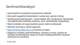 Sentimenttianalyysi
• Automaattinen tunteiden tunnistaminen tekstistä
• Alun pelin kaupallisiin tarkoituksiin: tuotearviot, opinion mining
• Sovellusalueet laajentuneet – somen käyttö, HCI, markkinointi, taloustiede,
terveydenhuolto, politiikka, koulutus, esim. opiskelijoiden tyytyväisyys
• Myös tunteiden eri tasoja kyetään jossain määrin erottamaan
• Machine learning vs. lexical approach
• http://sentistrength.wlv.ac.uk ilmainen ja nopea
• Ongelmia vivahteet, piilomerkitykset, sarkasmi ja ironia, sanojen eri
merkitys eri kontekstissa: heavy on huono matkapuhelimelle, neutraali
elokuvissa tai musiikissa
Thelwall, 2017
 