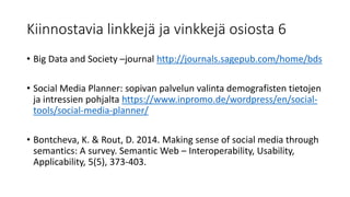 Kiinnostavia linkkejä ja vinkkejä osiosta 6
• Big Data and Society –journal http://journals.sagepub.com/home/bds
• Social Media Planner: sopivan palvelun valinta demografisten tietojen
ja intressien pohjalta https://www.inpromo.de/wordpress/en/social-
tools/social-media-planner/
• Bontcheva, K. & Rout, D. 2014. Making sense of social media through
semantics: A survey. Semantic Web – Interoperability, Usability,
Applicability, 5(5), 373-403.
 