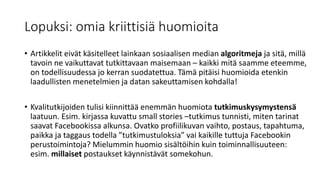 Lopuksi: omia kriittisiä huomioita
• Artikkelit eivät käsitelleet lainkaan sosiaalisen median algoritmeja ja sitä, millä
tavoin ne vaikuttavat tutkittavaan maisemaan – kaikki mitä saamme eteemme,
on todellisuudessa jo kerran suodatettua. Tämä pitäisi huomioida etenkin
laadullisten menetelmien ja datan sakeuttamisen kohdalla!
• Kvalitutkijoiden tulisi kiinnittää enemmän huomiota tutkimuskysymystensä
laatuun. Esim. kirjassa kuvattu small stories –tutkimus tunnisti, miten tarinat
saavat Facebookissa alkunsa. Ovatko profiilikuvan vaihto, postaus, tapahtuma,
paikka ja taggaus todella ”tutkimustuloksia” vai kaikille tuttuja Facebookin
perustoimintoja? Mielummin huomio sisältöihin kuin toiminnallisuuteen:
esim. millaiset postaukset käynnistävät somekohun.
 