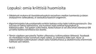 Lopuksi: omia kriittisiä huomioita
• Odotetusti mukana oli itsestäänselvyyksiä sosiaalisen median luonteesta ja datan
analysoinnin vaikeudesta, ei vastauksia kyseisiin ongelmiin.
• Algoritmivajetta lukuunottamatta erittäin kattava esitys koko tutkimusprosessiin. Osa
luvuista on tekno-optimistisia, osa huomioi myös eettiset kysymykset ja
kokonaisuuden. Tuo paljon uutta tietoa, koska kukaan ei voi olla oman elämänsä IDR
ja hallita kaikkia tarvittavia osa-alueita.
• Tämän näytteen perusteella Twitter ylikorostuu tutkimusdatan lähteenä. Facebook
on merkittävä mutta tunnetusti myös vaikea, ja umpioituu koko ajan. Kuva- ja
videosisältöjen tutkimukseen ollaan vasta havahtumassa ja akateemisista enemmistö
hallitsee vain tekstin.
• M.O.T.
 