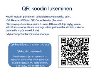 QR-koodin lukeminen
Koodit luetaan puhelimen tai tabletin sovelluksella, esim.
•QR Reader (iOS) tai QR Code Reader (Android)
•Windows-puhelimissa (esim. Lumia) QR-koodilukija löytyy usein
valmiiksi suurennuslasin kautta ja sitten painamalla silmä-kuvaketta
(saatavilla myös sovelluksia).
•Myös Snapchatilla voi lukea koodeja!
QR-koodi luetaan katsomalla sitä
QR-koodisovelluksella.
Sovelluksesta ja sen asetuksista
riippuen koodi avaa linkin tai muun
sisällön suoraan TAI kertoo linkin,
joka täytyy itse klikata auki.
 