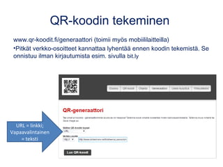 QR-koodin tekeminen
www.qr-koodit.fi/generaattori (toimii myös mobiililaitteilla)
•Pitkät verkko-osoitteet kannattaa lyhentää ennen koodin tekemistä. Se
onnistuu ilman kirjautumista esim. sivulla bit.ly
URL = linkki;
Vapaavalintainen
= teksti
 