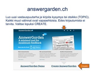 answergarden.ch
Luo uusi vastauspuutarha ja kirjoita kysymys tai otsikko (TOPIC).
Kaikki muut valinnat ovat vapaaehtoisia. Edes kirjautumista ei
tarvita. Valitse lopuksi CREATE.
Create
 