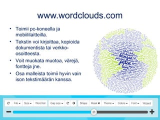 www.wordclouds.com
• Toimii pc-koneella ja
mobiililaitteilla.
• Tekstin voi kirjoittaa, kopioida
dokumentista tai verkko-
osoitteesta.
• Voit muokata muotoa, värejä,
fontteja jne.
• Osa malleista toimii hyvin vain
ison tekstimäärän kanssa.
 