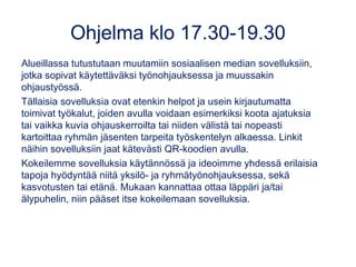 Ohjelma klo 17.30-19.30
Alueillassa tutustutaan muutamiin sosiaalisen median sovelluksiin,
jotka sopivat käytettäväksi työnohjauksessa ja muussakin
ohjaustyössä.
Tällaisia sovelluksia ovat etenkin helpot ja usein kirjautumatta
toimivat työkalut, joiden avulla voidaan esimerkiksi koota ajatuksia
tai vaikka kuvia ohjauskerroilta tai niiden välistä tai nopeasti
kartoittaa ryhmän jäsenten tarpeita työskentelyn alkaessa. Linkit
näihin sovelluksiin jaat kätevästi QR-koodien avulla.
Kokeilemme sovelluksia käytännössä ja ideoimme yhdessä erilaisia
tapoja hyödyntää niitä yksilö- ja ryhmätyönohjauksessa, sekä
kasvotusten tai etänä. Mukaan kannattaa ottaa läppäri ja/tai
älypuhelin, niin pääset itse kokeilemaan sovelluksia.
 