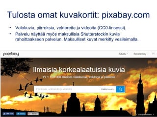 Tulosta omat kuvakortit: pixabay.com
• Valokuvia, piirroksia, vektoreita ja videoita (CC0-linsessi).
• Palvelu näyttää myös maksullisia Shutterstockin kuvia
rahoittaakseen palvelun. Maksulliset kuvat merkitty vesileimalla.
Kuva: tookapic, pixabay.com, CC0
 