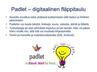 Padlet – digitaalinen fläppitaulu
• Suosittu sovellus sekä yhdessä tuottamiseen että tiedon ja linkkien
jakamiseen
• Padletiin voi tuoda tekstiä, linkkejä, kuvia, videoita, ääntä ja liitteitä.
• Työnohjaaja tai yksi ryhmästä kirjautuu ja luo seinän. Hän voi jakaa
linkin muille niin, että sitä voi muokata kirjautumatta.
• Toimii pc-koneilla ja mobiilisovelluksilla (iOS, Android).
 