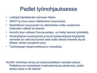 Padlet työnohjauksessa
• Linkkejä käsiteltävään teemaan liittyen
• SWOT ja muut usean näkökulman kysymykset
• Käsiteltävien kysymysten tai näkökohtien esille nostaminen
(ohjausten välissä tai aikana)
• Aivoriihi (kun valitsee Canvas-pohjan, voi lisätyt teemat ryhmitellä)
• Omat/yhteiset muistiinpanot ja kuvat työskentelyssä käytetyistä
esineistä tai valituista kuvista sekä esillä olleista linkeistä (hyvät
lähteet, tehdyt sanapilvet yms)
• Työnohjaajan blogin/verkkosivun vieraskirja
HUOM: Harkintaa nimien ja luottamuksellisten asioiden jakoon
Padletissa tai muissakaan (maksuttomissa) palveluissa, joiden
tietoturvasta ei ole takeita!
 