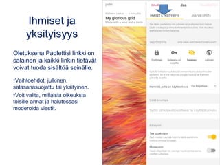 Ihmiset ja
yksityisyys
Oletuksena Padlettisi linkki on
salainen ja kaikki linkin tietävät
voivat tuoda sisältöä seinälle.
•Vaihtoehdot: julkinen,
salasanasuojattu tai yksityinen.
•Voit valita, millaisia oikeuksia
toisille annat ja halutessasi
moderoida viestit.
 