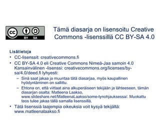 Lisätietoja
• CC-lisenssit: creativecommons.fi
• CC BY-SA 4.0 eli Creative Commons Nimeä-Jaa samoin 4.0
Kansainvälinen -lisenssi: creativecommons.org/licenses/by-
sa/4.0/deed.fi lyhyesti:
– Sinä saat jakaa ja muuntaa tätä diasarjaa, myös kaupallinen
hyödyntäminen on sallittu.
– Ehtona on, että viittaat aina alkuperäiseen tekijään ja lähteeseen, tämän
diasarjan osalta: Matleena Laakso,
www.slideshare.net/MatleenaLaakso/some-tynohjauksessa/. Muokattu
teos tulee jakaa tällä samalla lisenssillä.
• Tätä lisenssiä laajempia oikeuksia voit kysyä tekijältä:
www.matleenalaakso.fi
Tämä diasarja on lisensoitu Creative
Commons -lisenssillä CC BY-SA 4.0
 