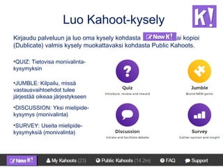 Luo Kahoot-kysely
Kirjaudu palveluun ja luo oma kysely kohdasta tai kopioi
(Dublicate) valmis kysely muokattavaksi kohdasta Public Kahoots.
•QUIZ: Tietovisa monivalinta-
kysymyksin
•JUMBLE: Kilpailu, missä
vastausvaihtoehdot tulee
järjestää oikeaa järjestykseen
•DISCUSSION: Yksi mielipide-
kysymys (monivalinta)
•SURVEY: Useita mielipide-
kysymyksiä (monivalinta)
 