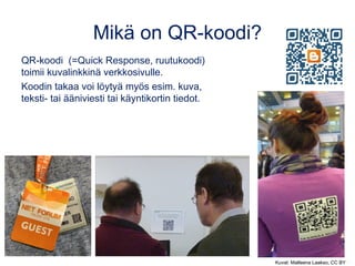 Mikä on QR-koodi?
QR-koodi  (=Quick Response, ruutukoodi)
toimii kuvalinkkinä verkkosivulle.
Koodin takaa voi löytyä myös esim. kuva,
teksti- tai ääniviesti tai käyntikortin tiedot.
Kuvat: Matleena Laakso, CC BYKuvat: Matleena Laakso, CC BY
 