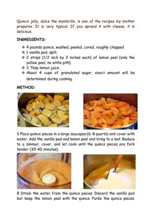 Quince jelly, dulce the membrillo, is one of the recipes my mother
prepares. It is very typical. If you spread it with cheese, it is
delicious.
INGREDIENTS:
 4 pounds quince, washed, peeled, cored, roughly chopped
 1 vanilla pod, split.
 2 strips (1/2 inch by 2 inches each) of lemon peel (only the
yellow peel, no white pith).
 3 Tbsp lemon juice.
 About 4 cups of granulated sugar, exact amount will be
determined during cooking.
METHOD:
1 Place quince pieces in a large saucepan (6-8 quarts) and cover with
water. Add the vanilla pod and lemon peel and bring to a boil. Reduce
to a simmer, cover, and let cook until the quince pieces are fork
tender (30-40 minutes).
2 Strain the water from the quince pieces. Discard the vanilla pod
but keep the lemon peel with the quince. Purée the quince pieces.
 