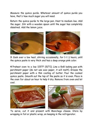 Measure the quince purée. Whatever amount of quince purée you
have, that's how much sugar you will need.
Return the quince purée to the large pan. Heat to medium-low. Add
the sugar. Stir with a wooden spoon until the sugar has completely
dissolved. Add the lemon juice.
3 Cook over a low heat, stirring occasionally, for 1-1 ½ hours, until
the quince paste is very thick and has a deep orange pink color.
4 Preheat oven to a low 125°F (52°C). Line a 8x8 baking pan with
parchment paper (do not use wax paper, it will melt!). Grease the
parchment paper with a thin coating of butter. Pour the cooked
quince paste. Smooth out the top of the paste so it is even. Place in
the oven for about an hour to help it dry. Remove from oven and let
cool.
To serve, cut it and present with Manchego cheese. Store by
wrapping in foil or plastic wrap, an keeping in the refrigerator.
 