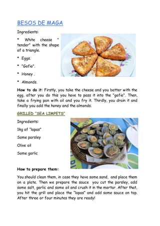 BESOS DE MAGA
Ingredients:
* White cheese "
tender" with the shape
of a triangle.
* Eggs.
* "Gofio".
* Honey .
* Almonds.
How to do it: Firstly, you take the cheese and you batter with the
egg, after you do this you have to pass it into the "gofio". Then,
take a frying pan with oil and you fry it. Thirdly, you drain it and
finally you add the honey and the almonds.
GRILLED “SEA LIMPETS”
Ingredients:
1kg of “lapas”
Some parsley
Olive oil
Some garlic
How to prepare them:
You should clean them, in case they have some sand, and place them
on a plate. Then we prepare the sauce you cut the parsley, add
some salt, garlic and some oil and crush it in the mortar. After that,
you hit the grill and place the “lapas” and add some sauce on top.
After three or four minutes they are ready!
 