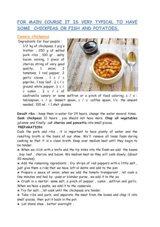 FOR MAIN COURSE IT IS VERY TYPICAL TO HAVE
SOME CHICKPEAS OR FISH AND POTATOES.
Canary chickpeas
Ingredients for four people :
1/2 kg of chickpeas, 1 pig's
trotter , 250 g of salted
pork ribs , 100 gr . salty
bacon veining, 1 piece of
chorizo string of very good
quality, 1 onion, 2
tomatoes, 1 red pepper, 2
garlic cloves , 1 c / c
paprika , 1 bay leaf , ½ c / c
ground white pepper, ½ c /
c cumin , ½ c / c of
azafranillo canary or some saffron or a pinch of food coloring, c / s :
tablespoon, c / p: dessert spoon, c / c: coffee spoon, l/c: the amount
needed; 100 ml . = 1 shot glasses
Desalt ribs : keep them in water for 24 hours, change the water several times.
Soak chickpeas 12 hours , you should not have more. Chop all vegetables
julienne and finally cut chorizo and pancetta into small pieces.
PREPARATION:
Cook the pork and ribs , it is important to have plenty of water and the
resulting broth is the basis of our stew. We'll remove all loose foam during
cooking so that it is a clean broth. Keep over medium heat until they begin to
be tender.
 When we click with a knife and the tip sinks into the flesh we add the beans
, bay leaf , chorizo and bacon. We medium heat so they will cook slowly. (about
30 minutes).
 Add the remaining ingredients : fry strips of red peppers with a little salt ,
just give them a ride that we have left al dente and add to the pan
 Prepare a sauce of onion, when we add the tomato transparent , let cook a
few minutes and had by -pass or blender puree , we add it to the pa
 Crush in a mortar: some salt, a pinch of pepper , cumin , saffron and garlic.
When we have a paste, we add it to the casserole .
 Try for salt…, let cook until the chickpeas are tender.
 Take ribs and pork, and separate the meat from the bones and chop it into
small pieces, then put it back in the pot.
 Let stand stew , better overnight .
 