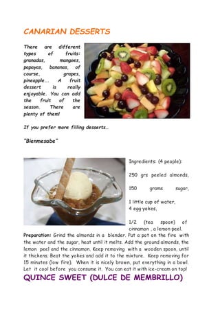 CANARIAN DESSERTS
There are different
types of fruits:
granadas, mangoes,
papayas, bananas, of
course, grapes,
pineapple…. A fruit
dessert is really
enjoyable. You can add
the fruit of the
season. There are
plenty of them!
If you prefer more filling desserts…
“Bienmesabe”
Ingredients: (4 people):
250 grs peeled almonds,
150 grams sugar,
1 little cup of water,
4 egg yokes,
1/2 (tea spoon) of
cinnamon , a lemon peel.
Preparation: Grind the almonds in a blender. Put a pot on the fire with
the water and the sugar, heat until it melts. Add the ground almonds, the
lemon peel and the cinnamon. Keep removing with a wooden spoon, until
it thickens. Beat the yokes and add it to the mixture. Keep removing for
15 minutes (low fire). When it is nicely brown, put everything in a bowl.
Let it cool before you consume it. You can eat it with ice-cream on top!
QUINCE SWEET (DULCE DE MEMBRILLO)
 