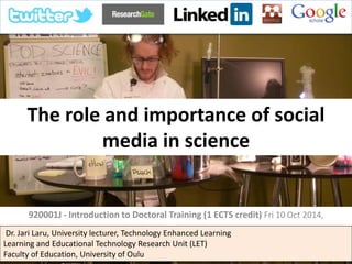 The role and importance of social
media in science
920001J - Introduction to Doctoral Training (1 ECTS credit)
Thursday 19th March and Friday 20th March, 2015
Dr. Jari Laru, University lecturer, Technology Enhanced Learning
Learning and Educational Technology Research Unit (LET)
Faculty of Education, University of Oulu
 