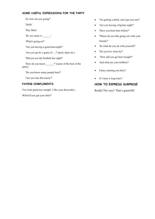 SOME USEFUL EXPRESSIONS FOR THE PARTY

   Hi, how are you going?'                               ?   'I'm getting a drink, can I get you one?'
   'Hello'                                               ?   'Are you having a big/late night?'
   'Hey Mate'                                            ?   'Have you been here before?'
   'Hi, my name is ______.'                              ?   'Where do you like going out with your

   'What's going on?'                                        friends?'

   'Are you having a good time/night?'                   ?   'So what do you do with yourself?'

   'Are you up for a game of ....?' (pool, darts etc.)   ?   'Do you live close by?'

   'Did you see the football last night?'                ?   'How did you get here tonight?'

                                                         ?   And what are your hobbies?
   'How do you know ______?' (name of the host of the
party)
                                                         ?   Fancy meeting you here!!
   'Do you know many people here?'

   'Are you into this music?'                            ?   Its been a long time!!

PAYING COMPLIMENTS                                       HOW TO EXPRESS SURPRISE
You look great/nice tonight. I like your dress/skirt    Really?/No way!/ Thats great/Oh!
Where'd you get your shirt?'
 