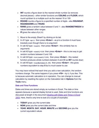 • INT rounds a figure down to the nearest whole number (ie removes
decimal places) - other similar functions are CEILING and FLOOR, which
round up/down to a multiple such as the nearest 10 or 100
• ROUND rounds a figure to a specified number of digits - also ROUNDUP,
ROUNDDOWN and TRUNC
• RAND gives a random value between 0 and 1 - also RANDBETWEEN for
values between other ranges
• PI gives the value of pi (π)
1. Move to the empty Sheet1 by clicking on its tab
2. In A1 type =pi() then press <Enter> - as pi is a function it must have
brackets even though there is no argument
3. In cell A2 type =rand() then press <Enter> - this similarly has no
arguments
4. In cell A3 type =rand()*100 then press <Enter> - this is one way to get
random numbers between 0 and 100
5. In cell A4 type =int(rand()*100) then press <Enter> - this nested
function produces whole numbers between 0 and 99 as INT rounds down
6. In cell A5 type =randbetween(0,99) then press <Enter> - this gives
numbers equivalent to step 5 but is much easier to use
You may have noticed that each time you add a new calculation, the random
numbers change. The same happens if you press <F9> - try it, if you like. This
is because automatic calculation is in operation. You can change to manual
calculation by resetting the option on the Calculation tab in Options from the
Tools menu.
Date and Time Functions
Dates and times are stored simply as numbers in Excel. The date or time
appears because a special display format is used. Date and time functions are
discussed at length in the document Dealing with Dates and Times in Excel
2003. Here, there's only time to look at a couple of examples:
• TODAY gives you the current date
• NOW gives you the current date and time
• YEAR, MONTH, DAY, HOUR, MINUTE and SECOND give you the
current equivalent values
 