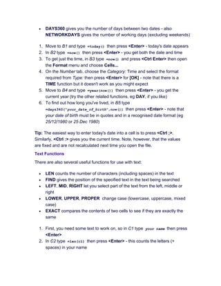 • DAYS360 gives you the number of days between two dates - also
NETWORKDAYS gives the number of working days (excluding weekends)
1. Move to B1 and type =today() then press <Enter> - today's date appears
2. In B2 type =now() then press <Enter> - you get both the date and time
3. To get just the time, in B3 type =now() and press <Ctrl Enter> then open
the Format menu and choose Cells...
4. On the Number tab, choose the Category: Time and select the format
required from Type: then press <Enter> for [OK] - note that there is a
TIME function but it doesn't work as you might expect
5. Move to B4 and type =year(now()) then press <Enter> - you get the
current year (try the other related functions, eg DAY, if you like)
6. To find out how long you've lived, in B5 type
=days360("your_date_of_birth",now()) then press <Enter> - note that
your date of birth must be in quotes and in a recognised date format (eg
25/12/1980 or 25 Dec 1980)
Tip: The easiest way to enter today's date into a cell is to press <Ctrl ;>.
Similarly, <Ctrl :> gives you the current time. Note, however, that the values
are fixed and are not recalculated next time you open the file.
Text Functions
There are also several useful functions for use with text:
• LEN counts the number of characters (including spaces) in the text
• FIND gives the position of the specified text in the text being searched
• LEFT, MID, RIGHT let you select part of the text from the left, middle or
right
• LOWER, UPPER, PROPER change case (lowercase, uppercase, mixed
case)
• EXACT compares the contents of two cells to see if they are exactly the
same
1. First, you need some text to work on, so in C1 type your name then press
<Enter>
2. In C2 type =len(c1) then press <Enter> - this counts the letters (+
spaces) in your name
 