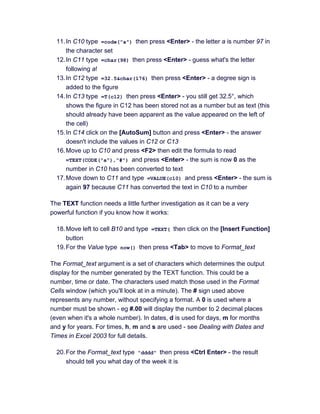 11.In C10 type =code("a") then press <Enter> - the letter a is number 97 in
the character set
12.In C11 type =char(98) then press <Enter> - guess what's the letter
following a!
13.In C12 type =32.5&char(176) then press <Enter> - a degree sign is
added to the figure
14.In C13 type =T(c12) then press <Enter> - you still get 32.5°, which
shows the figure in C12 has been stored not as a number but as text (this
should already have been apparent as the value appeared on the left of
the cell)
15.In C14 click on the [AutoSum] button and press <Enter> - the answer
doesn't include the values in C12 or C13
16.Move up to C10 and press <F2> then edit the formula to read
=TEXT(CODE("a"),"#") and press <Enter> - the sum is now 0 as the
number in C10 has been converted to text
17.Move down to C11 and type =VALUE(c10) and press <Enter> - the sum is
again 97 because C11 has converted the text in C10 to a number
The TEXT function needs a little further investigation as it can be a very
powerful function if you know how it works:
18.Move left to cell B10 and type =TEXT( then click on the [Insert Function]
button
19.For the Value type now() then press <Tab> to move to Format_text
The Format_text argument is a set of characters which determines the output
display for the number generated by the TEXT function. This could be a
number, time or date. The characters used match those used in the Format
Cells window (which you'll look at in a minute). The # sign used above
represents any number, without specifying a format. A 0 is used where a
number must be shown - eg #.00 will display the number to 2 decimal places
(even when it's a whole number). In dates, d is used for days, m for months
and y for years. For times, h, m and s are used - see Dealing with Dates and
Times in Excel 2003 for full details.
20.For the Format_text type "dddd" then press <Ctrl Enter> - the result
should tell you what day of the week it is
 