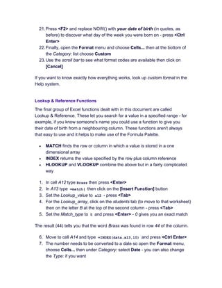 21.Press <F2> and replace NOW() with your date of birth (in quotes, as
before) to discover what day of the week you were born on - press <Ctrl
Enter>
22.Finally, open the Format menu and choose Cells... then at the bottom of
the Category: list choose Custom
23.Use the scroll bar to see what format codes are available then click on
[Cancel]
If you want to know exactly how everything works, look up custom format in the
Help system.
Lookup & Reference Functions
The final group of Excel functions dealt with in this document are called
Lookup & Reference. These let you search for a value in a specified range - for
example, if you know someone's name you could use a function to give you
their date of birth from a neighbouring column. These functions aren't always
that easy to use and it helps to make use of the Formula Palette.
• MATCH finds the row or column in which a value is stored in a one
dimensional array
• INDEX returns the value specified by the row plus column reference
• HLOOKUP and VLOOKUP combine the above but in a fairly complicated
way
1. In cell A12 type Brass then press <Enter>
2. In A13 type =match( then click on the [Insert Function] button
3. Set the Lookup_value to a12 - press <Tab>
4. For the Lookup_array, click on the students tab (to move to that worksheet)
then on the letter B at the top of the second column - press <Tab>
5. Set the Match_type to 0 and press <Enter> - 0 gives you an exact match
The result (44) tells you that the word Brass was found in row 44 of the column.
6. Move to cell A14 and type =INDEX(data,a13,10) and press <Ctrl Enter>
7. The number needs to be converted to a date so open the Format menu,
choose Cells... then under Category: select Date - you can also change
the Type: if you want
 