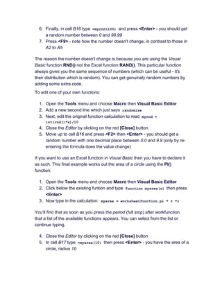 6. Finally, in cell B16 type =myrnd(100) and press <Enter> - you should get
a random number between 0 and 99.99
7. Press <F9> - note how the number doesn't change, in contrast to those in
A2 to A5
The reason the number doesn't change is because you are using the Visual
Basic function RND() not the Excel function RAND(). This particular function
always gives you the same sequence of numbers (which can be useful - it's
their distribution which is random). You can get genuinely random numbers by
adding some extra code.
To edit one of your own functions:
1. Open the Tools menu and choose Macro then Visual Basic Editor
2. Add a new second line which just says randomize
3. Next, edit the original function calculation to read myrnd =
int(rnd()*x)/10
4. Close the Editor by clicking on the red [Close] button
5. Move up to cell B16 and press <F2> then <Enter> - you should get a
random number with one decimal place between 0.0 and 9.9 (only by re-
entering the formula does the value change)
If you want to use an Excel function in Visual Basic then you have to declare it
as such. This final example works out the area of a circle using the PI()
function:
1. Open the Tools menu and choose Macro then Visual Basic Editor
2. Click below the existing funtion and type function myarea(r) then press
<Enter>
3. Now type in the calculation: myarea = worksheetfunction.pi * r *r
You'll find that as soon as you press the period (full stop) after workfunction
that a list of the available functions appears. You can select from the list or
continue typing.
4. Close the Editor by clicking on the red [Close] button
5. In cell B17 type =myarea(10) then press <Enter> - you have the area of a
circle, radius 10
 