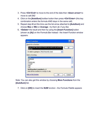 3. Press <Ctrl End> to move to the end of the data then <down arrow> to
move to cell D62
4. Click on the [AutoSum] toolbar button then press <Ctrl Enter> (this key
combination enters the formula AND stays in the same cell)
5. Repeat step 4 but this time use the list arrow attached to [AutoSum] and
choose Max or Min or Average - try them all, if you like
6. <Delete> the result and then try using the [Insert Function] button
(shown as [fx]) on the Formula Bar instead - the Insert Function window
appears:
Note: You can also get this window by choosing More Functions from the
[AutoSum] list.
7. Click on [OK] to insert the SUM function - the Formula Palette appears
 