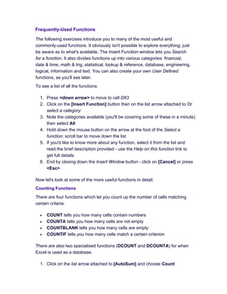 Frequently-Used Functions
The following exercises introduce you to many of the most useful and
commonly-used functions. It obviously isn't possible to explore everything; just
be aware as to what's available. The Insert Function window lets you Search
for a function. It also divides functions up into various categories: financial,
date & time, math & trig, statistical, lookup & reference, database, engineering,
logical, information and text. You can also create your own User Defined
functions, as you'll see later.
To see a list of all the functions:
1. Press <down arrow> to move to cell D63
2. Click on the [Insert Function] button then on the list arrow attached to Or
select a category:
3. Note the categories available (you'll be covering some of these in a minute)
then select All
4. Hold down the mouse button on the arrow at the foot of the Select a
function: scroll bar to move down the list
5. If you'd like to know more about any function, select it from the list and
read the brief description provided - use the Help on this function link to
get full details
6. End by closing down the Insert Window button - click on [Cancel] or press
<Esc>
Now let's look at some of the more useful functions in detail.
Counting Functions
There are four functions which let you count up the number of cells matching
certain criteria:
• COUNT tells you how many cells contain numbers
• COUNTA tells you how many cells are not empty
• COUNTBLANK tells you how many cells are empty
• COUNTIF tells you how many cells match a certain criterion
There are also two specialised functions (DCOUNT and DCOUNTA) for when
Excel is used as a database.
1. Click on the list arrow attached to [AutoSum] and choose Count
 