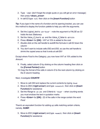 2. Type '+VAT (don't forget the single quote or you will get an error message)
then press <down_arrow>
3. In cell E2 type =if( then click on the [Insert Function] button
Tip: If you type in the name of a function and its opening bracket, you can use
this method to display the function palette to help you with the arguments.
4. Set the Logical_test to c2="food" - note the argument is FALSE as C2
holds the text Stationery
5. Set the Value_if_true to d2 and the Value_if_false to d2*115%
6. Press <Enter> for [OK] - VAT at 15% is added to the cost
7. Double click on the cell handle to autofill the formula in cell E2 down the
column
8. You don't want to include cells E62 and E63, so use the cell handle to
shrink the copied area so that it ends at cell E61
Except where Food is the Category, you now have VAT at 15% added to the
Amount.
9. Finally, select column D by clicking on the column heading then click on
the [Format Painter] button
10.Copy the format of the cells in column D to the next column by clicking on
the E column heading
Next, investigate COUNTIF:
1. Move to cell C63 and replace the current contents by typing Food
2. Move to D63 (<right arrow>) and type =countif( then click on [Insert
Function] for assistance
3. Set the Range to c2:c61 and Criteria to "food" - when counting words
you must enclose the text in quotation marks
4. Press <Enter> for [OK] - 22 of the cells in the range contain the word
Food
There's an equivalent function for adding up cells matching certain criteria,
namely, SUMIF:
5. Move to E63 (<right arrow>) and type =sumif( then click on [Insert
Function] for assistance
 