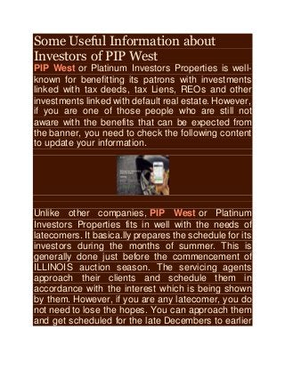Some Useful Information about
Investors of PIP West
PIP West or Platinum Investors Properties is well-
known for benefitting its patrons with investments
linked with tax deeds, tax Liens, REOs and other
investments linked with default real estate. However,
if you are one of those people who are still not
aware with the benefits that can be expected from
the banner, you need to check the following content
to update your information.
Unlike other companies, PIP West or Platinum
Investors Properties fits in well with the needs of
latecomers. It basica.lly prepares the schedule for its
investors during the months of summer. This is
generally done just before the commencement of
ILLINOIS auction season. The servicing agents
approach their clients and schedule them in
accordance with the interest which is being shown
by them. However, if you are any latecomer, you do
not need to lose the hopes. You can approach them
and get scheduled for the late Decembers to earlier
 