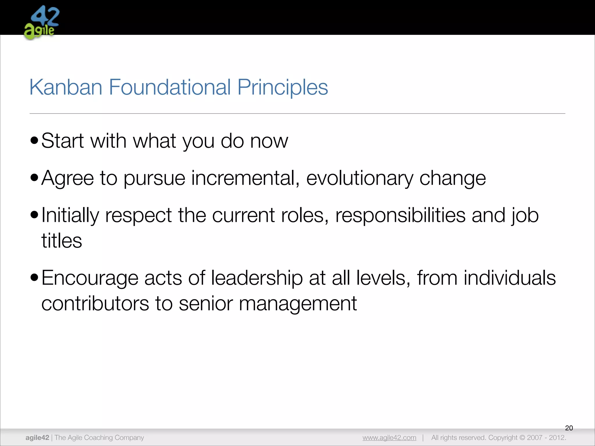 Kanban Foundational Principles
•Start with what you do now
•Agree to pursue incremental, evolutionary change
•Initially respect the current roles, responsibilities and job
titles
•Encourage acts of leadership at all levels, from individuals
contributors to senior management

agile42 | The Agile Coaching Company

www.agile42.com |

20
All rights reserved. Copyright © 2007 - 2012.

 
