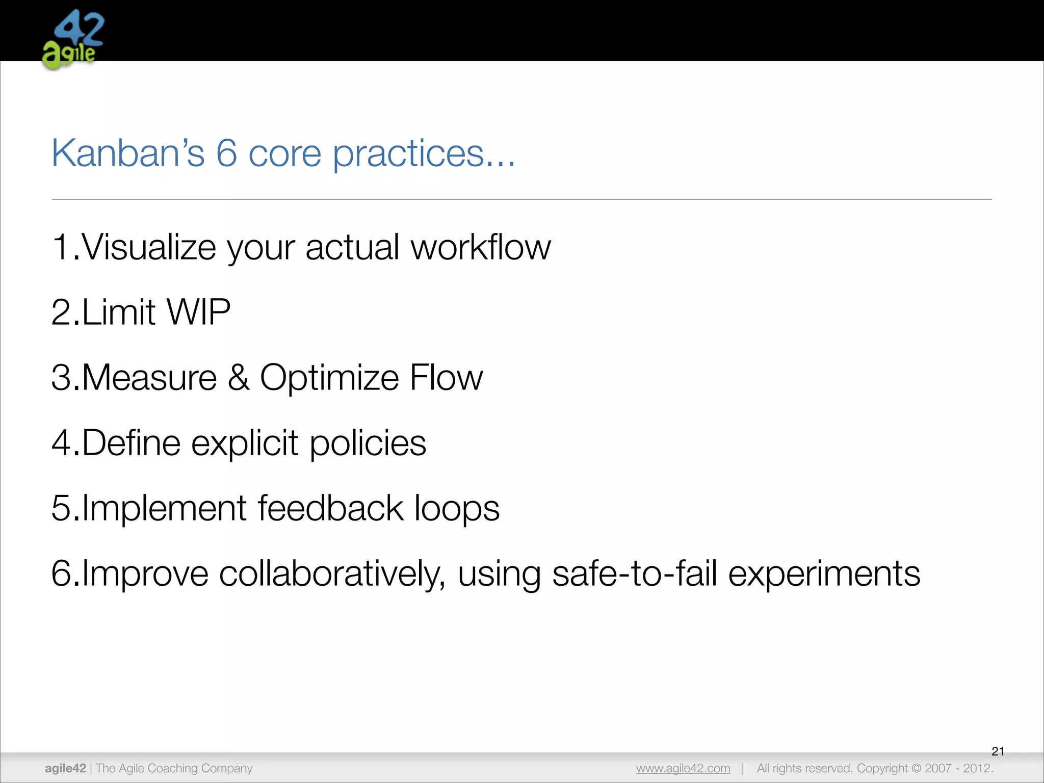 Kanban’s 6 core practices...
1.Visualize your actual workﬂow
2.Limit WIP
3.Measure & Optimize Flow
4.Deﬁne explicit policies
5.Implement feedback loops
6.Improve collaboratively, using safe-to-fail experiments

agile42 | The Agile Coaching Company

www.agile42.com |

21
All rights reserved. Copyright © 2007 - 2012.

 