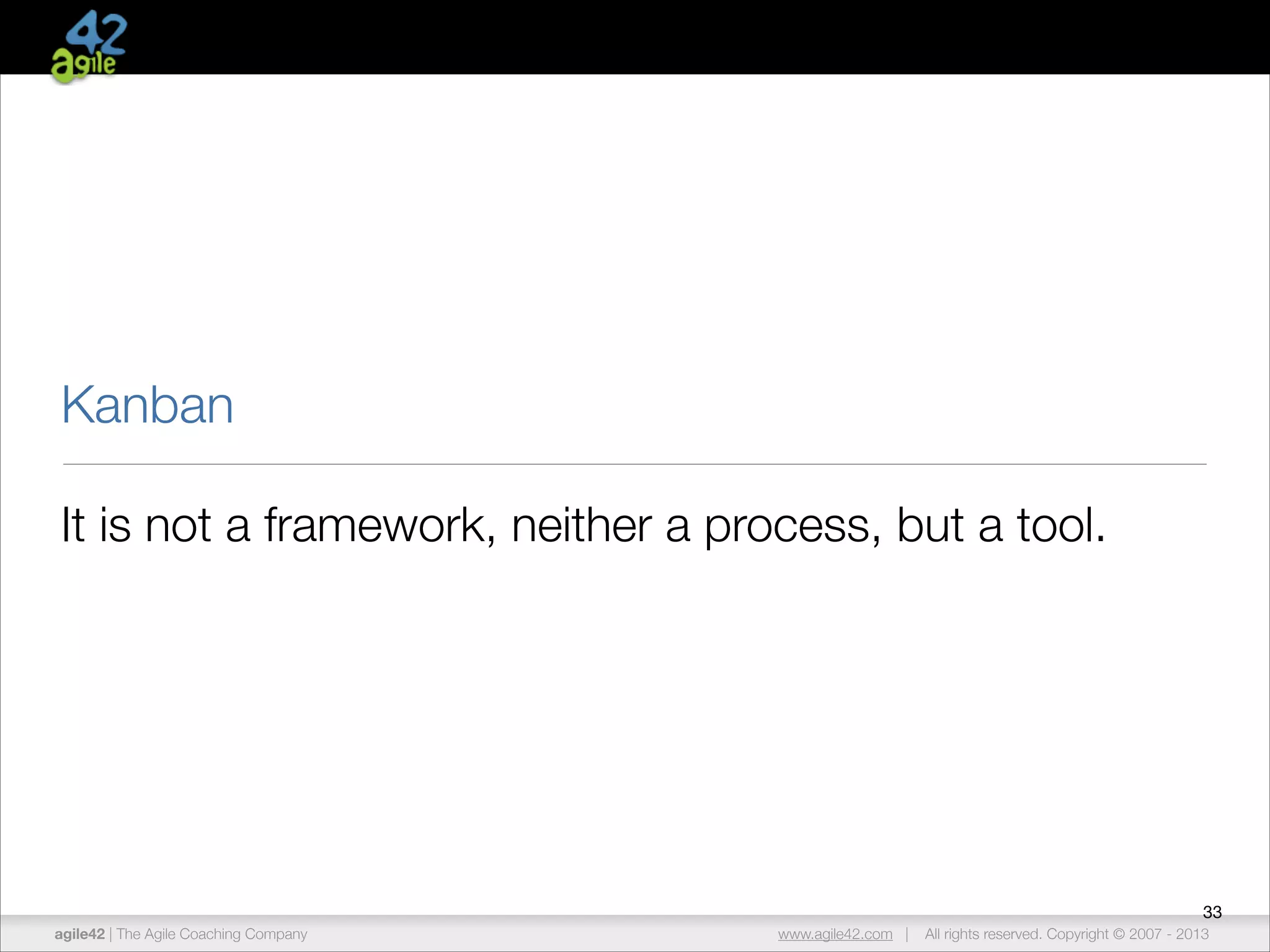 Kanban
It is not a framework, neither a process, but a tool.

33
agile42 | The Agile Coaching Company

www.agile42.com |

All rights reserved. Copyright © 2007 - 2013

 