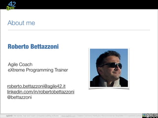 About me
Roberto Bettazzoni
Agile Coach
eXtreme Programming Trainer
!

roberto.bettazzoni@agile42.it
linkedin.com/in/robertobettazzoni
@bettazzoni

agile42 The Agile train and coach companies building software | www.agile42.com | Creative Commons Attribution-NonCommercial-ShareAlike 3.0 Unported License
www.agile42.com | All rights reserved. Copyright © 2007 - 2012.
agile42 | |We advise,Coaching Company

 