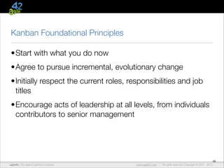 Kanban Foundational Principles
•Start with what you do now
•Agree to pursue incremental, evolutionary change
•Initially respect the current roles, responsibilities and job
titles
•Encourage acts of leadership at all levels, from individuals
contributors to senior management

agile42 | The Agile Coaching Company

www.agile42.com |

20
All rights reserved. Copyright © 2007 - 2012.

 