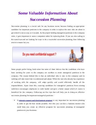 Some Valuable Information About
Succession Planning
Succession planning is a crucial task for any business owner because finding an appropriate
candidate for important positions in the company in order to replace the ones who are about to
get retired is not as easy as it sounds. As the people holding managerial positions in the company
retire, it gets important to source competent talent for replacing them. If you are also sailing in
the same boat and are looking for ways to do a successful succession planning, then following
article is meant for you.
Some people prefer hiring fresh talent but some of them believe that the candidates who have
been working for years in the company are worthier to attain managerial positions in the
company. The reason behind this is that an individual who is new to the company and its
working will take more time to understand and adjust. While the one who already has experience
of working with the company, will adapt quickly and would efficiently handle all the
responsibilities. Apart from this, sourcing candidates for managerial positions from existing
workforce encourages employees to work harder and give a better output which of course is
beneficial for the company. Following are few tips that will help you in doing an effective
succession planning for important managerial positions:
 A strategic support and development program is very important for succession planning
in order to get the best results possible. Fort this you can hire a business mentor who
could help you create an effective program for succession planning of managerial
positions in your business.
 