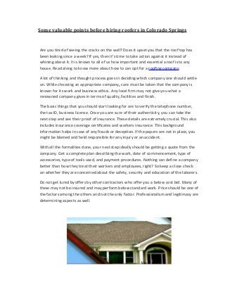 Some valuable points before hiring roofers in Colorado Springs
Are you tired of seeing the cracks on the wall? Does it upset you that the roof top has
been leaking since a week? If yes, then it’s time to take action against it instead of
whining about it. It is known to all of us how important and essential a roof is to any
house. Read along to know more about how to can opt for a roofing company.
A lot of thinking and thought process goes in deciding which company one should settle
on. While choosing an appropriate company, care must be taken that the company is
known for its work and business ethics. Any local firm may not give you what a
renowned company gives in terms of quality, facilities and finish.
The basic things that you should start looking for are to verify the telephone number,
the tax ID, business license. Once you are sure of their authenticity, you can take the
next step and see their proof of insurance. These details are extremely crucial. This also
includes insurance coverage certificates and workers insurance. This background
information helps in case of any frauds or deception. If the papers are not in place, you
might be blamed and held responsible for any injury or an accident.
With all the formalities done, your next step ideally should be getting a quote from the
company. Get a complete plan describing the work, date of commencement, type of
accessories, type of tools used, and payment procedures. Nothing can define a company
better than how they treat their workers and employees, right? So keep a close check
on whether they are concerned about the safety, security and education of the laborers.
Do not get lured by offers by other contractors who offer you a below cost bid. Many of
these may not be insured and may perform below standard work. Price should be one of
the factors among the others and not the only factor. Professionalism and legitimacy are
determining aspects as well.
 