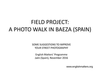 FIELD PROJECT:
A PHOTO WALK IN BAEZA (SPAIN)
SOME SUGGESTIONS TO IMPROVE
YOUR STREET PHOTOGRAPHY
English Matters’ Programme
Jaén (Spain), November 2016
www.englishmatters.org
 
