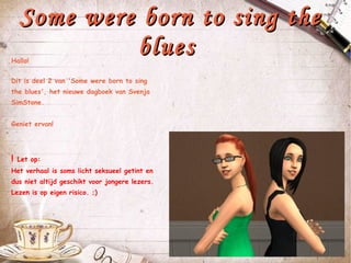 Some were born to sing the blues  Hallo! Dit is deel 2 van 'Some were born to sing the blues', het nieuwe dagboek van Svenja SimStone. Geniet ervan! !  Let op: Het verhaal is soms licht seksueel getint en dus niet altijd geschikt voor jongere lezers. Lezen is op eigen risico. ;) 